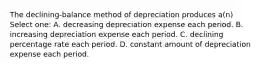 The declining-balance method of depreciation produces a(n) Select one: A. decreasing depreciation expense each period. B. increasing depreciation expense each period. C. declining percentage rate each period. D. constant amount of depreciation expense each period.