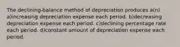 The declining-balance method of depreciation produces a(n) a)increasing depreciation expense each period. b)decreasing depreciation expense each period. c)declining percentage rate each period. d)constant amount of depreciation expense each period.