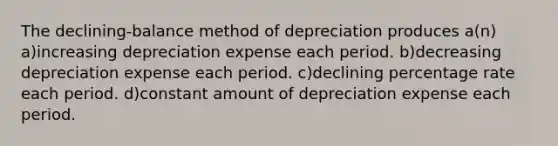 The declining-balance method of depreciation produces a(n) a)increasing depreciation expense each period. b)decreasing depreciation expense each period. c)declining percentage rate each period. d)constant amount of depreciation expense each period.