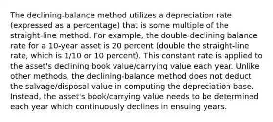 The declining-balance method utilizes a depreciation rate (expressed as a percentage) that is some multiple of the straight-line method. For example, the double-declining balance rate for a 10-year asset is 20 percent (double the straight-line rate, which is 1/10 or 10 percent). This constant rate is applied to the asset's declining book value/carrying value each year. Unlike other methods, the declining-balance method does not deduct the salvage/disposal value in computing the depreciation base. Instead, the asset's book/carrying value needs to be determined each year which continuously declines in ensuing years.