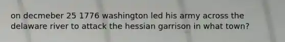 on decmeber 25 1776 washington led his army across the delaware river to attack the hessian garrison in what town?