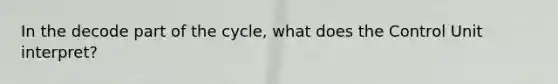 In the decode part of the cycle, what does the Control Unit interpret?