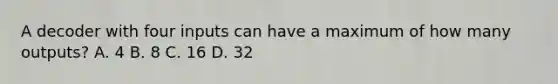 A decoder with four inputs can have a maximum of how many outputs? A. 4 B. 8 C. 16 D. 32