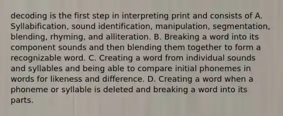 decoding is the first step in interpreting print and consists of A. Syllabification, sound identification, manipulation, segmentation, blending, rhyming, and alliteration. B. Breaking a word into its component sounds and then blending them together to form a recognizable word. C. Creating a word from individual sounds and syllables and being able to compare initial phonemes in words for likeness and difference. D. Creating a word when a phoneme or syllable is deleted and breaking a word into its parts.