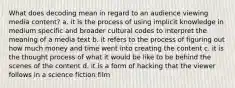 What does decoding mean in regard to an audience viewing media content? a. it is the process of using implicit knowledge in medium specific and broader cultural codes to interpret the meaning of a media text b. it refers to the process of figuring out how much money and time went into creating the content c. it is the thought process of what it would be like to be behind the scenes of the content d. it is a form of hacking that the viewer follows in a science fiction film