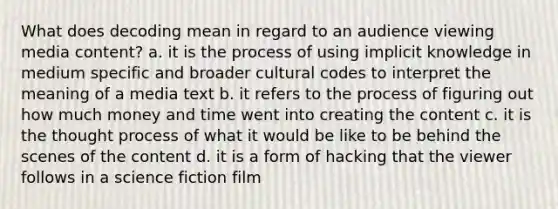 What does decoding mean in regard to an audience viewing media content? a. it is the process of using implicit knowledge in medium specific and broader cultural codes to interpret the meaning of a media text b. it refers to the process of figuring out how much money and time went into creating the content c. it is the thought process of what it would be like to be behind the scenes of the content d. it is a form of hacking that the viewer follows in a science fiction film