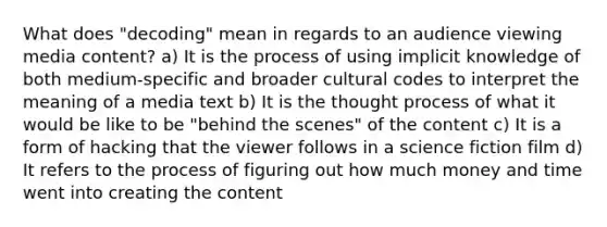 What does "decoding" mean in regards to an audience viewing media content? a) It is the process of using implicit knowledge of both medium-specific and broader cultural codes to interpret the meaning of a media text b) It is the thought process of what it would be like to be "behind the scenes" of the content c) It is a form of hacking that the viewer follows in a science fiction film d) It refers to the process of figuring out how much money and time went into creating the content