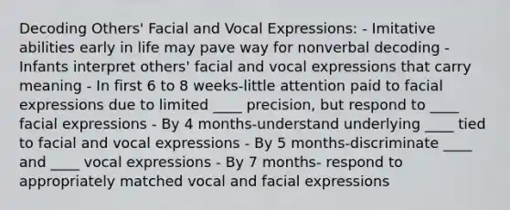 Decoding Others' Facial and Vocal Expressions: - Imitative abilities early in life may pave way for nonverbal decoding - Infants interpret others' facial and vocal expressions that carry meaning - In first 6 to 8 weeks-little attention paid to facial expressions due to limited ____ precision, but respond to ____ facial expressions - By 4 months-understand underlying ____ tied to facial and vocal expressions - By 5 months-discriminate ____ and ____ vocal expressions - By 7 months- respond to appropriately matched vocal and facial expressions