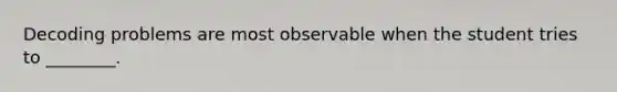 Decoding problems are most observable when the student tries to ________.