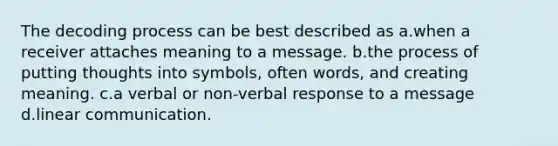 The decoding process can be best described as a.when a receiver attaches meaning to a message. b.the process of putting thoughts into symbols, often words, and creating meaning. c.a verbal or non-verbal response to a message d.linear communication.