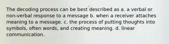 The decoding process can be best described as a. a verbal or non-verbal response to a message b. when a receiver attaches meaning to a message. c. the process of putting thoughts into symbols, often words, and creating meaning. d. linear communication.