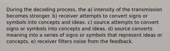 During the decoding process, the a) intensity of the transmission becomes stronger. b) receiver attempts to convert signs or symbols into concepts and ideas. c) source attempts to convert signs or symbols into concepts and ideas. d) source converts meaning into a series of signs or symbols that represent ideas or concepts. e) receiver filters noise from the feedback.