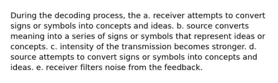 During the decoding process, the a. receiver attempts to convert signs or symbols into concepts and ideas. b. source converts meaning into a series of signs or symbols that represent ideas or concepts. c. intensity of the transmission becomes stronger. d. source attempts to convert signs or symbols into concepts and ideas. e. receiver filters noise from the feedback.