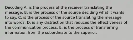 Decoding A. is the process of the receiver translating the message. B. is the process of the source deciding what it wants to say. C. is the process of the source translating the message into words. D. is any distraction that reduces the effectiveness of the communication process. E. is the process of transferring information from the subordinate to the superior.