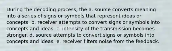 During the decoding process, the a. source converts meaning into a series of signs or symbols that represent ideas or concepts. b. receiver attempts to convert signs or symbols into concepts and ideas. c. intensity of the transmission becomes stronger. d. source attempts to convert signs or symbols into concepts and ideas. e. receiver filters noise from the feedback.