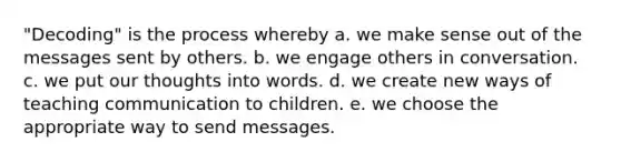 "Decoding" is the process whereby a. we make sense out of the messages sent by others. b. we engage others in conversation. c. we put our thoughts into words. d. we create new ways of teaching communication to children. e. we choose the appropriate way to send messages.