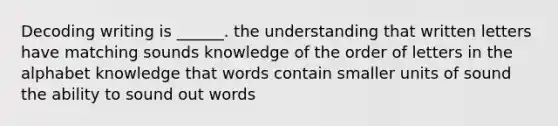 Decoding writing is ______. the understanding that written letters have matching sounds knowledge of the order of letters in the alphabet knowledge that words contain smaller units of sound the ability to sound out words