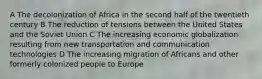 A The decolonization of Africa in the second half of the twentieth century B The reduction of tensions between the United States and the Soviet Union C The increasing economic globalization resulting from new transportation and communication technologies D The increasing migration of Africans and other formerly colonized people to Europe