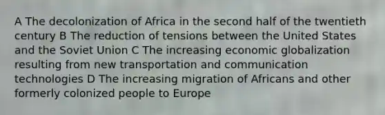 A The decolonization of Africa in the second half of the twentieth century B The reduction of tensions between the United States and the Soviet Union C The increasing economic globalization resulting from new transportation and communication technologies D The increasing migration of Africans and other formerly colonized people to Europe