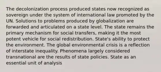 The decolonization process produced states now recognized as sovereign under the system of international law promoted by the UN. Solutions to problems produced by globalization are forwarded and articulated on a state level. The state remains the primary mechanism for social transfers, making it the most potent vehicle for social redistribution. State's ability to protect the environment. The global environmental crisis is a reflection of interstate inequality. Phenomena largely considered transnational are the results of state policies. State as an essential unit of analysis