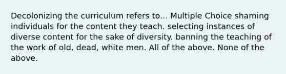 Decolonizing the curriculum refers to... Multiple Choice shaming individuals for the content they teach. selecting instances of diverse content for the sake of diversity. banning the teaching of the work of old, dead, white men. All of the above. None of the above.