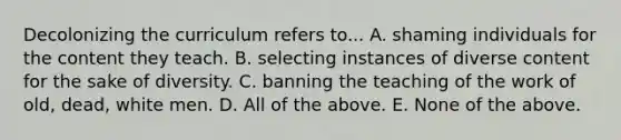 Decolonizing the curriculum refers to... A. shaming individuals for the content they teach. B. selecting instances of diverse content for the sake of diversity. C. banning the teaching of the work of old, dead, white men. D. All of the above. E. None of the above.
