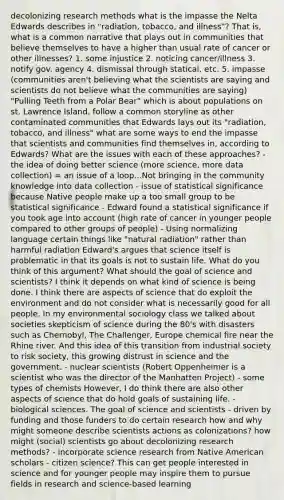 decolonizing research methods what is the impasse the Nelta Edwards describes in "radiation, tobacco, and illness"? That is, what is a common narrative that plays out in communities that believe themselves to have a higher than usual rate of cancer or other illnesses? 1. some injustice 2. noticing cancer/illness 3. notify gov. agency 4. dismissal through statical, etc. 5. impasse (communities aren't believing what the scientists are saying and scientists do not believe what the communities are saying) "Pulling Teeth from a Polar Bear" which is about populations on st. Lawrence Island, follow a common storyline as other contaminated communities that Edwards lays out its "radiation, tobacco, and illness" what are some ways to end the impasse that scientists and communities find themselves in, according to Edwards? What are the issues with each of these approaches? - the idea of doing better science (more science, more data collection) = an issue of a loop...Not bringing in the community knowledge into data collection - issue of statistical significance because Native people make up a too small group to be statistical significance - Edward found a statistical significance if you took age into account (high rate of cancer in younger people compared to other groups of people) - Using normalizing language certain things like "natural radiation" rather than harmful radiation Edward's argues that science itself is problematic in that its goals is not to sustain life. What do you think of this argument? What should the goal of science and scientists? I think it depends on what kind of science is being done. I think there are aspects of science that do exploit the environment and do not consider what is necessarily good for all people. In my environmental sociology class we talked about societies skepticism of science during the 80's with disasters such as Chernobyl, The Challenger, Europe chemical fire near the Rhine river. And this idea of this transition from industrial society to risk society, this growing distrust in science and the government. - nuclear scientists (Robert Oppenheimer is a scientist who was the director of the Manhatten Project) - some types of chemists However, I do think there are also other aspects of science that do hold goals of sustaining life. - biological sciences. The goal of science and scientists - driven by funding and those funders to do certain research how and why might someone describe scientists actions as colonizations? how might (social) scientists go about decolonizing research methods? - incorporate science research from Native American scholars - citizen science? This can get people interested in science and for younger people may inspire them to pursue fields in research and science-based learning