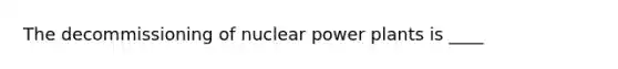 The decommissioning of nuclear power plants is ____