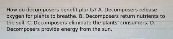 How do decomposers benefit plants? A. Decomposers release oxygen for plants to breathe. B. Decomposers return nutrients to the soil. C. Decomposers eliminate the plants' consumers. D. Decomposers provide energy from the sun.