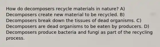 How do decomposers recycle materials in nature? A) Decomposers create new material to be recycled. B) Decomposers break down the tissues of dead organisms. C) Decomposers are dead organisms to be eaten by producers. D) Decomposers produce bacteria and fungi as part of the recycling process.