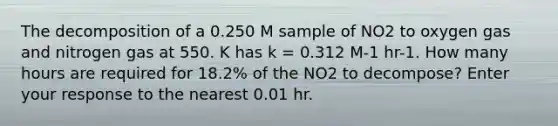 The decomposition of a 0.250 M sample of NO2 to oxygen gas and nitrogen gas at 550. K has k = 0.312 M-1 hr-1. How many hours are required for 18.2% of the NO2 to decompose? Enter your response to the nearest 0.01 hr.