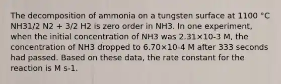 The decomposition of ammonia on a tungsten surface at 1100 °C NH31/2 N2 + 3/2 H2 is zero order in NH3. In one experiment, when the initial concentration of NH3 was 2.31×10-3 M, the concentration of NH3 dropped to 6.70×10-4 M after 333 seconds had passed. Based on these data, the rate constant for the reaction is M s-1.