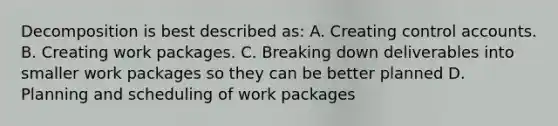 Decomposition is best described as: A. Creating control accounts. B. Creating work packages. C. Breaking down deliverables into smaller work packages so they can be better planned D. Planning and scheduling of work packages