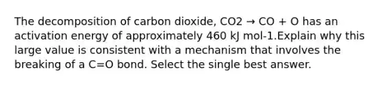 The decomposition of carbon dioxide, CO2 → CO + O has an activation energy of approximately 460 kJ mol-1.Explain why this large value is consistent with a mechanism that involves the breaking of a C=O bond. Select the single best answer.