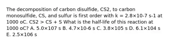 The decomposition of carbon disulfide, CS2, to carbon monosulfide, CS, and sulfur is first order with k = 2.8×10-7 s-1 at 1000 oC. CS2 > CS + S What is the half-life of this reaction at 1000 oC? A. 5.0×107 s B. 4.7×10-6 s C. 3.8×105 s D. 6.1×104 s E. 2.5×106 s