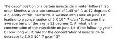 The decomposition of a certain insecticide in water follows first-order kinetics with a rate constant of 1.45 yr^-1 at 12 degrees C. A quantity of this insecticide is washed into a lake on June 1st, leading to a concentration of 5 X 10^-7 g/cm^3. Assume the average temp of the lake is 12 degrees C. A) what is the concentration of the insecticide on June 1st of the following year? B) how long will it take for the concentration of insecticide to decrease to 3.0 X 10^-7 g/cm^3?