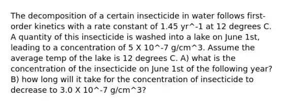 The decomposition of a certain insecticide in water follows first-order kinetics with a rate constant of 1.45 yr^-1 at 12 degrees C. A quantity of this insecticide is washed into a lake on June 1st, leading to a concentration of 5 X 10^-7 g/cm^3. Assume the average temp of the lake is 12 degrees C. A) what is the concentration of the insecticide on June 1st of the following year? B) how long will it take for the concentration of insecticide to decrease to 3.0 X 10^-7 g/cm^3?