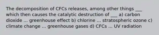 The decomposition of CFCs releases, among other things ___ which then causes the catalytic destruction of ___ a) carbon dioxide ... <a href='https://www.questionai.com/knowledge/kSLZFxwGpF-greenhouse-effect' class='anchor-knowledge'>greenhouse effect</a> b) chlorine ... stratospheric ozone c) climate change ... greenhouse gases d) CFCs ... UV radiation