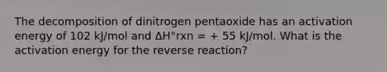 The decomposition of dinitrogen pentaoxide has an activation energy of 102 kJ/mol and ΔH°rxn = + 55 kJ/mol. What is the activation energy for the reverse reaction?