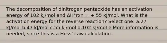 The decomposition of dinitrogen pentaoxide has an activation energy of 102 kJ/mol and ΔH°rxn = + 55 kJ/mol. What is the activation energy for the reverse reaction? Select one: a.27 kJ/mol b.47 kJ/mol c.55 kJ/mol d.102 kJ/mol e.More information is needed, since this is a Hess' Law calculation.