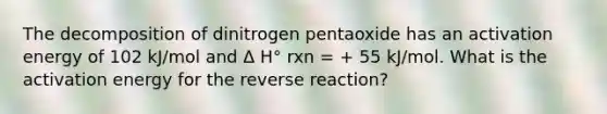 The decomposition of dinitrogen pentaoxide has an activation energy of 102 kJ/mol and Δ H° rxn = + 55 kJ/mol. What is the activation energy for the reverse reaction?