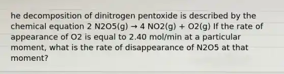 he decomposition of dinitrogen pentoxide is described by the chemical equation 2 N2O5(g) → 4 NO2(g) + O2(g) If the rate of appearance of O2 is equal to 2.40 mol/min at a particular moment, what is the rate of disappearance of N2O5 at that moment?