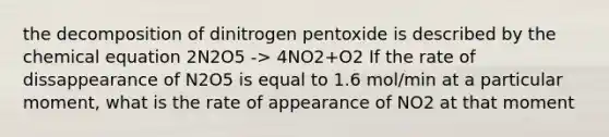 the decomposition of dinitrogen pentoxide is described by the chemical equation 2N2O5 -> 4NO2+O2 If the rate of dissappearance of N2O5 is equal to 1.6 mol/min at a particular moment, what is the rate of appearance of NO2 at that moment