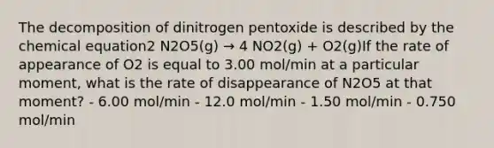 The decomposition of dinitrogen pentoxide is described by the chemical equation2 N2O5(g) → 4 NO2(g) + O2(g)If the rate of appearance of O2 is equal to 3.00 mol/min at a particular moment, what is the rate of disappearance of N2O5 at that moment? - 6.00 mol/min - 12.0 mol/min - 1.50 mol/min - 0.750 mol/min