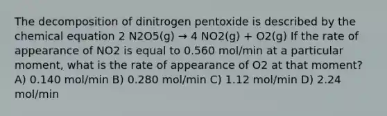 The decomposition of dinitrogen pentoxide is described by the chemical equation 2 N2O5(g) → 4 NO2(g) + O2(g) If the rate of appearance of NO2 is equal to 0.560 mol/min at a particular moment, what is the rate of appearance of O2 at that moment? A) 0.140 mol/min B) 0.280 mol/min C) 1.12 mol/min D) 2.24 mol/min