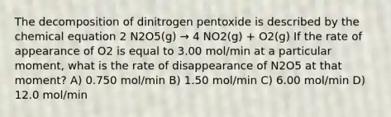 The decomposition of dinitrogen pentoxide is described by the chemical equation 2 N2O5(g) → 4 NO2(g) + O2(g) If the rate of appearance of O2 is equal to 3.00 mol/min at a particular moment, what is the rate of disappearance of N2O5 at that moment? A) 0.750 mol/min B) 1.50 mol/min C) 6.00 mol/min D) 12.0 mol/min