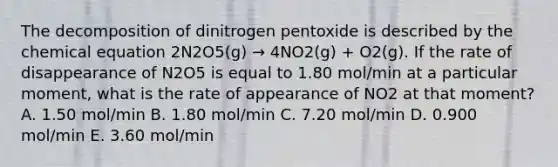 The decomposition of dinitrogen pentoxide is described by the chemical equation 2N2O5(g) → 4NO2(g) + O2(g). If the rate of disappearance of N2O5 is equal to 1.80 mol/min at a particular moment, what is the rate of appearance of NO2 at that moment? A. 1.50 mol/min B. 1.80 mol/min C. 7.20 mol/min D. 0.900 mol/min E. 3.60 mol/min