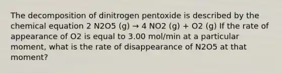 The decomposition of dinitrogen pentoxide is described by the chemical equation 2 N2O5 (g) → 4 NO2 (g) + O2 (g) If the rate of appearance of O2 is equal to 3.00 mol/min at a particular moment, what is the rate of disappearance of N2O5 at that moment?