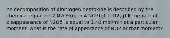 he decomposition of dinitrogen pentoxide is described by the chemical equation 2 N2O5(g) → 4 NO2(g) + O2(g) If the rate of disappearance of N2O5 is equal to 1.40 mol/min at a particular moment, what is the rate of appearance of NO2 at that moment?