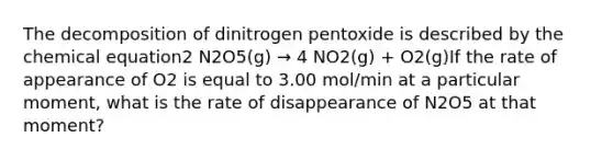 The decomposition of dinitrogen pentoxide is described by the chemical equation2 N2O5(g) → 4 NO2(g) + O2(g)If the rate of appearance of O2 is equal to 3.00 mol/min at a particular moment, what is the rate of disappearance of N2O5 at that moment?